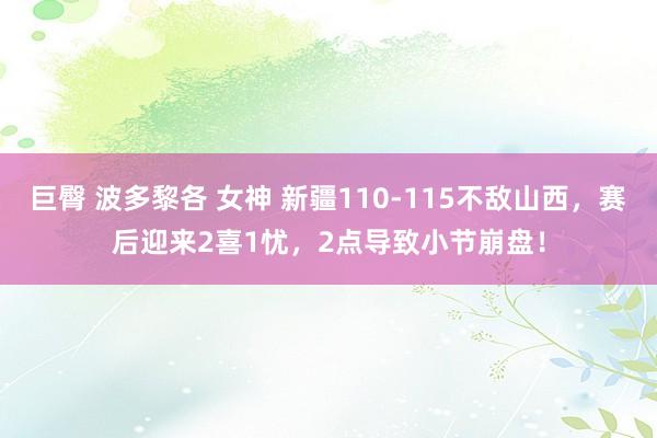 巨臀 波多黎各 女神 新疆110-115不敌山西，赛后迎来2喜1忧，2点导致小节崩盘！