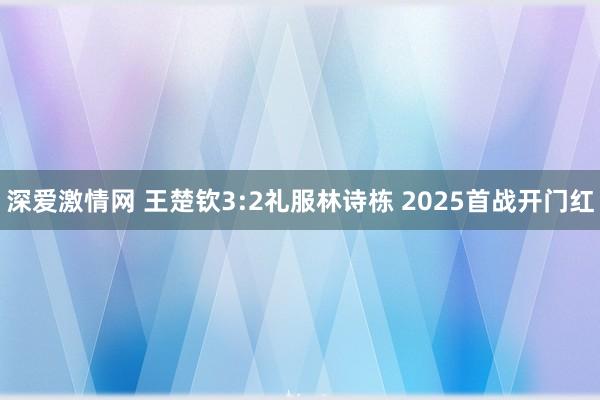 深爱激情网 王楚钦3:2礼服林诗栋 2025首战开门红