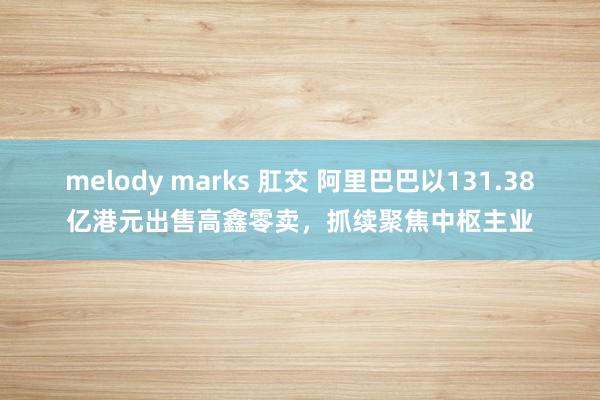 melody marks 肛交 阿里巴巴以131.38亿港元出售高鑫零卖，抓续聚焦中枢主业