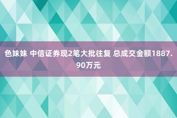 色妹妹 中信证券现2笔大批往复 总成交金额1887.90万元