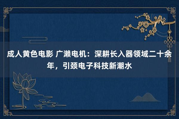 成人黄色电影 广濑电机：深耕长入器领域二十余年，引颈电子科技新潮水