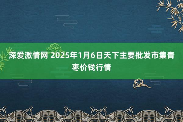 深爱激情网 2025年1月6日天下主要批发市集青枣价钱行情