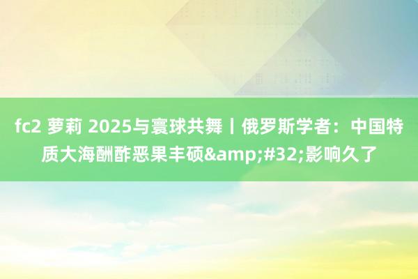 fc2 萝莉 2025与寰球共舞丨俄罗斯学者：中国特质大海酬酢恶果丰硕&#32;影响久了