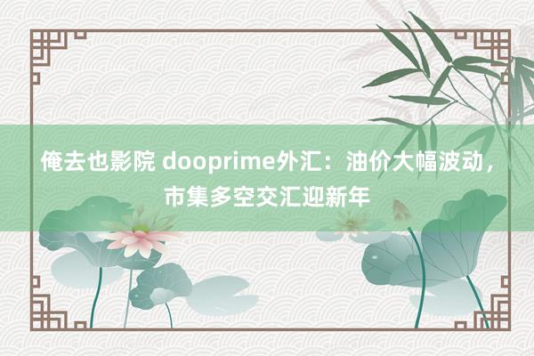 俺去也影院 dooprime外汇：油价大幅波动，市集多空交汇迎新年