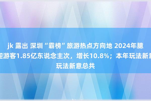 jk 露出 深圳“霸榜”旅游热点方向地 2024年臆想欢迎游客1.85亿东说念主次，增长10.8%；本年玩法新意总共