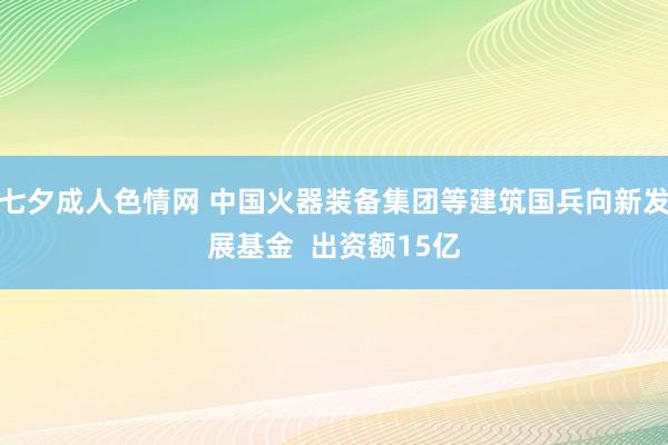 七夕成人色情网 中国火器装备集团等建筑国兵向新发展基金  出资额15亿