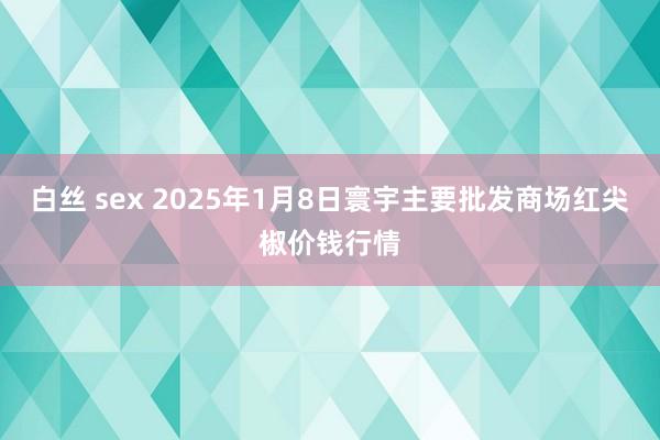 白丝 sex 2025年1月8日寰宇主要批发商场红尖椒价钱行情