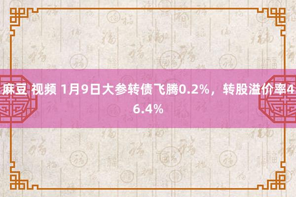 麻豆 视频 1月9日大参转债飞腾0.2%，转股溢价率46.4%