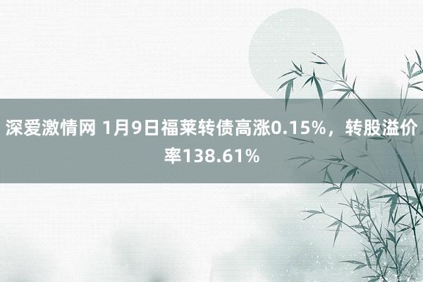 深爱激情网 1月9日福莱转债高涨0.15%，转股溢价率138.61%