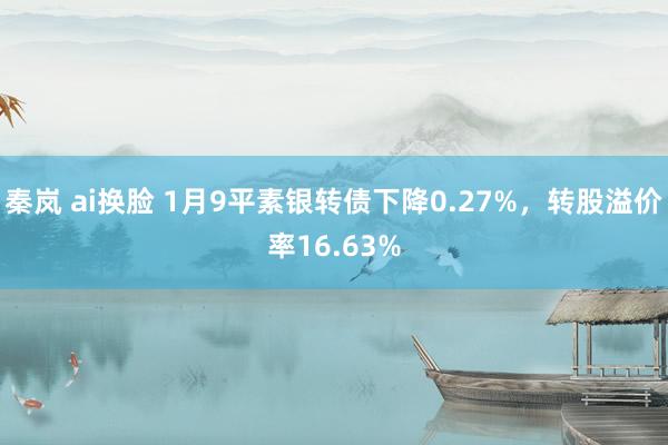 秦岚 ai换脸 1月9平素银转债下降0.27%，转股溢价率16.63%