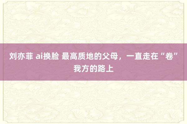 刘亦菲 ai换脸 最高质地的父母，一直走在“卷”我方的路上