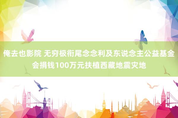 俺去也影院 无穷极衔尾念念利及东说念主公益基金会捐钱100万元扶植西藏地震灾地