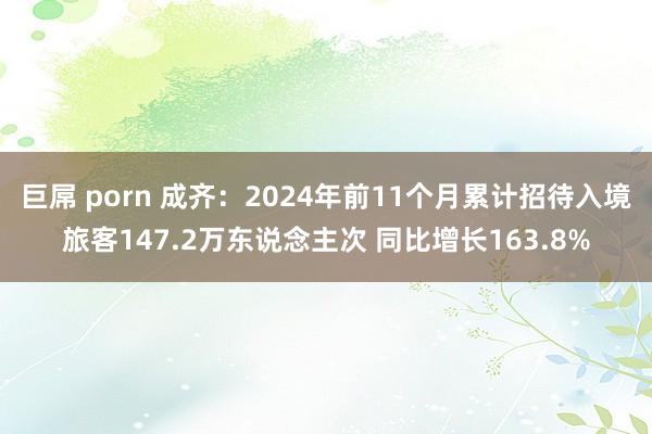 巨屌 porn 成齐：2024年前11个月累计招待入境旅客147.2万东说念主次 同比增长163.8%