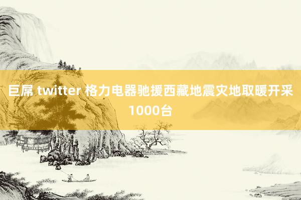 巨屌 twitter 格力电器驰援西藏地震灾地取暖开采1000台