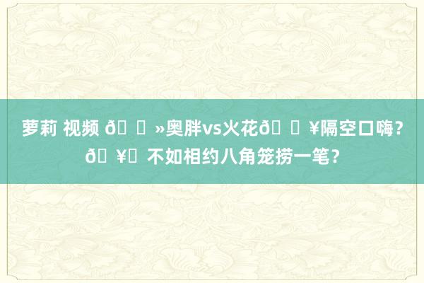 萝莉 视频 👻奥胖vs火花💥隔空口嗨？🥊不如相约八角笼捞一笔？