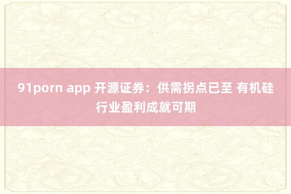 91porn app 开源证券：供需拐点已至 有机硅行业盈利成就可期