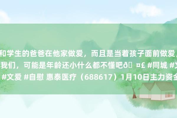 和学生的爸爸在他家做爱，而且是当着孩子面前做爱，太刺激了，孩子完全不看我们，可能是年龄还小什么都不懂吧🤣 #同城 #文爱 #自慰 惠泰医疗（688617）1月10日主力资金净买入367.28万元