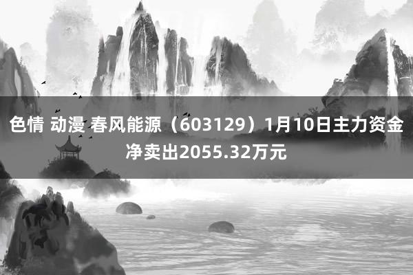 色情 动漫 春风能源（603129）1月10日主力资金净卖出2055.32万元