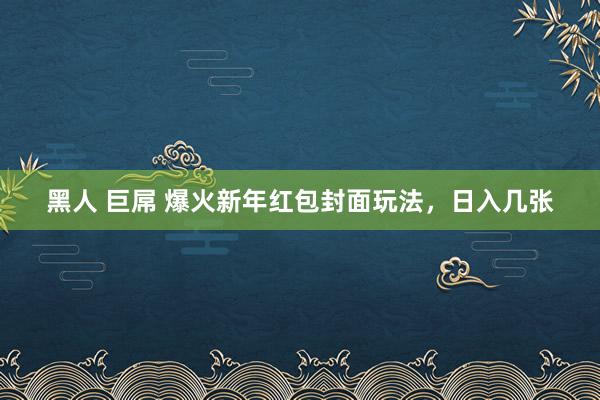 黑人 巨屌 爆火新年红包封面玩法，日入几张