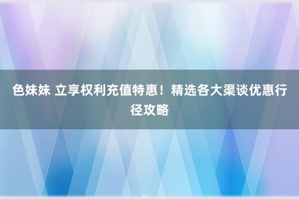 色妹妹 立享权利充值特惠！精选各大渠谈优惠行径攻略