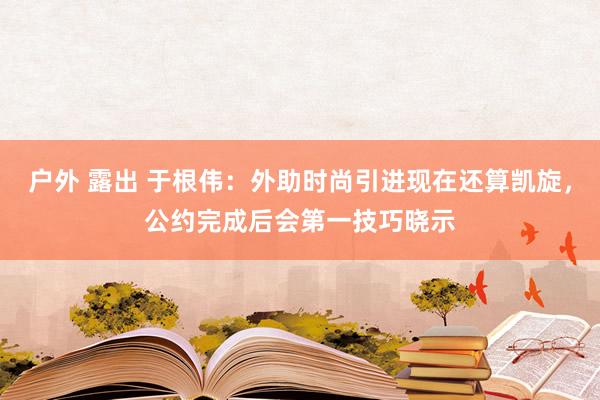 户外 露出 于根伟：外助时尚引进现在还算凯旋，公约完成后会第一技巧晓示