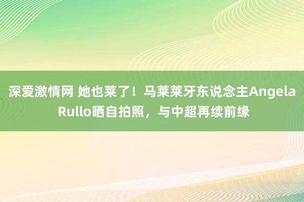 深爱激情网 她也莱了！马莱莱牙东说念主Angela Rullo晒自拍照，与中超再续前缘