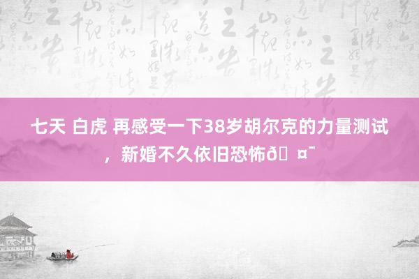 七天 白虎 再感受一下38岁胡尔克的力量测试，新婚不久依旧恐怖🤯