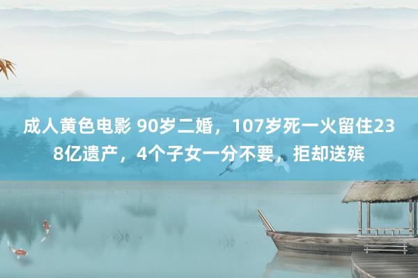 成人黄色电影 90岁二婚，107岁死一火留住238亿遗产，4个子女一分不要，拒却送殡