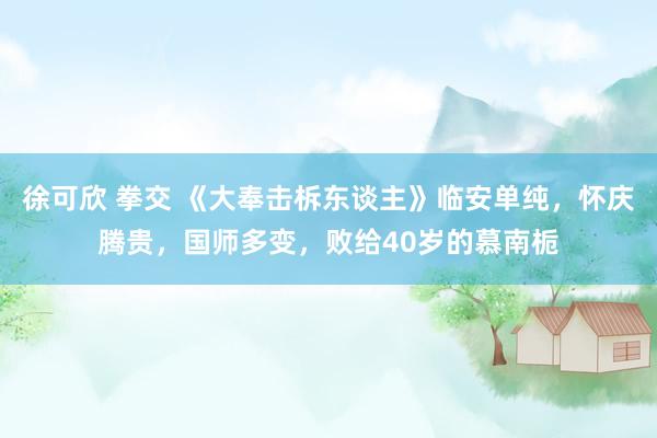 徐可欣 拳交 《大奉击柝东谈主》临安单纯，怀庆腾贵，国师多变，败给40岁的慕南栀