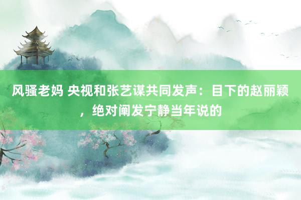 风骚老妈 央视和张艺谋共同发声：目下的赵丽颖，绝对阐发宁静当年说的