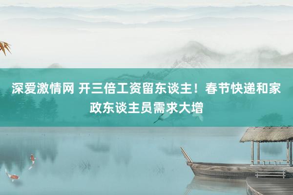 深爱激情网 开三倍工资留东谈主！春节快递和家政东谈主员需求大增