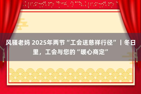 风骚老妈 2025年两节“工会送慈祥行径”丨冬日里，工会与您的“暖心商定”