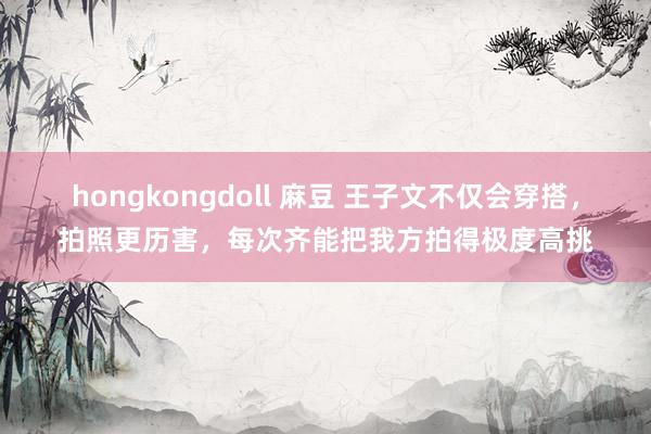 hongkongdoll 麻豆 王子文不仅会穿搭，拍照更历害，每次齐能把我方拍得极度高挑