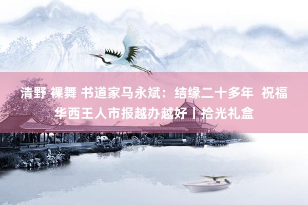 清野 裸舞 书道家马永斌：结缘二十多年  祝福华西王人市报越办越好丨拾光礼盒