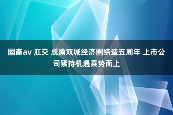 國產av 肛交 成渝双城经济圈缔造五周年 上市公司紧持机遇乘势而上