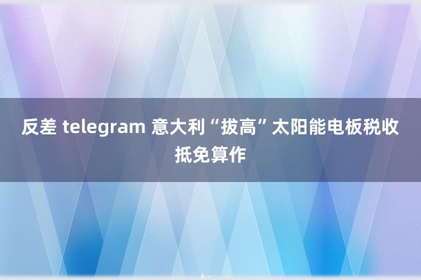 反差 telegram 意大利“拔高”太阳能电板税收抵免算作