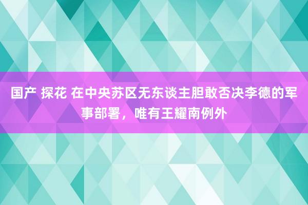 国产 探花 在中央苏区无东谈主胆敢否决李德的军事部署，唯有王耀南例外