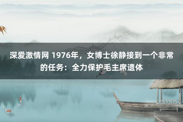 深爱激情网 1976年，女博士徐静接到一个非常的任务：全力保护毛主席遗体