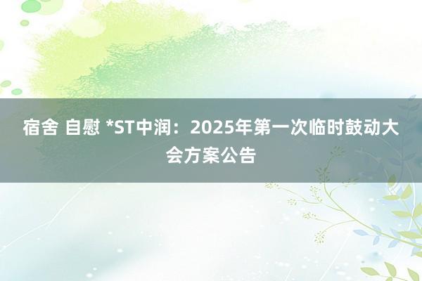 宿舍 自慰 *ST中润：2025年第一次临时鼓动大会方案公告