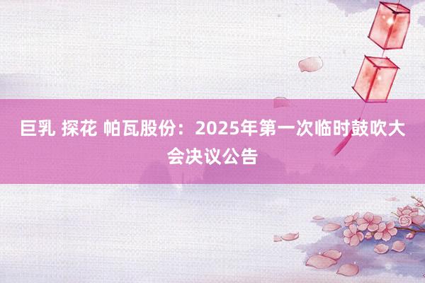 巨乳 探花 帕瓦股份：2025年第一次临时鼓吹大会决议公告