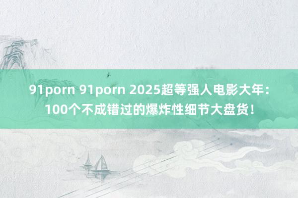 91porn 91porn 2025超等强人电影大年：100个不成错过的爆炸性细节大盘货！