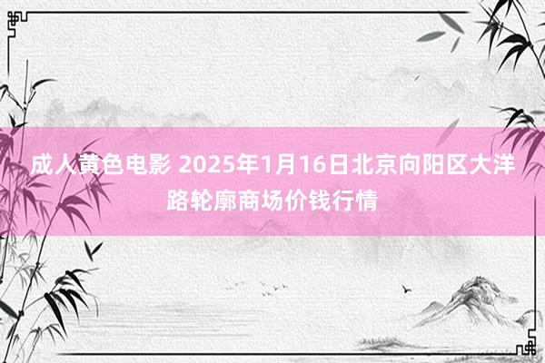 成人黄色电影 2025年1月16日北京向阳区大洋路轮廓商场价钱行情