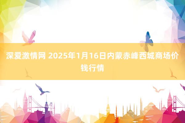 深爱激情网 2025年1月16日内蒙赤峰西城商场价钱行情