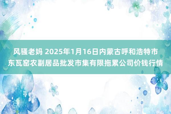 风骚老妈 2025年1月16日内蒙古呼和浩特市东瓦窑农副居品批发市集有限拖累公司价钱行情