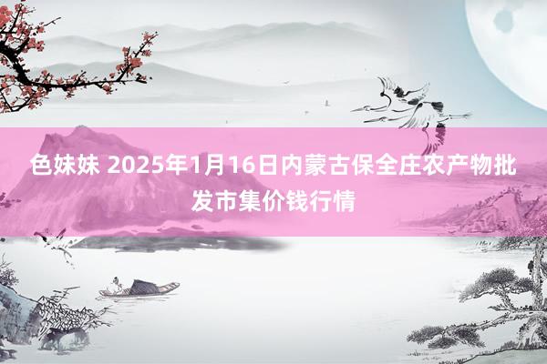 色妹妹 2025年1月16日内蒙古保全庄农产物批发市集价钱行情