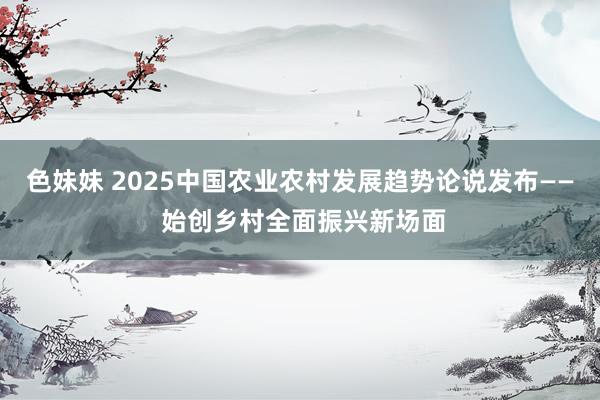 色妹妹 2025中国农业农村发展趋势论说发布—— 始创乡村全面振兴新场面