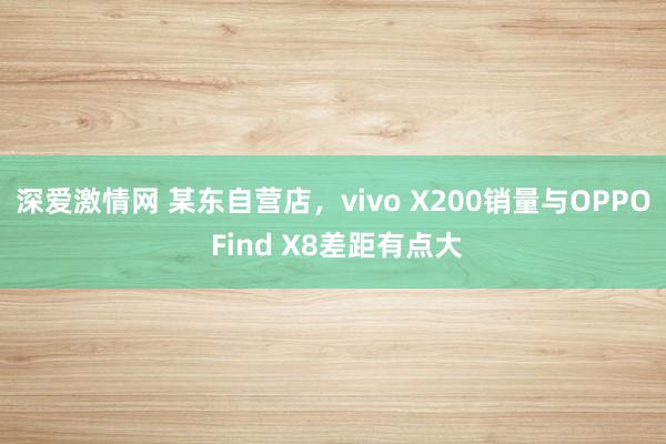 深爱激情网 某东自营店，vivo X200销量与OPPO Find X8差距有点大