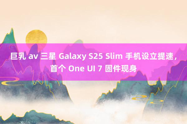 巨乳 av 三星 Galaxy S25 Slim 手机设立提速，首个 One UI 7 固件现身