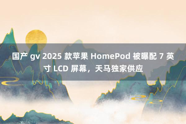 国产 gv 2025 款苹果 HomePod 被曝配 7 英寸 LCD 屏幕，天马独家供应