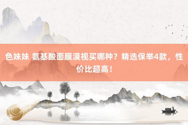 色妹妹 氨基酸面膜漠视买哪种？精选保举4款，性价比超高！
